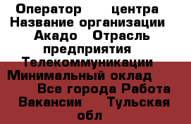 Оператор Call-центра › Название организации ­ Акадо › Отрасль предприятия ­ Телекоммуникации › Минимальный оклад ­ 30 000 - Все города Работа » Вакансии   . Тульская обл.